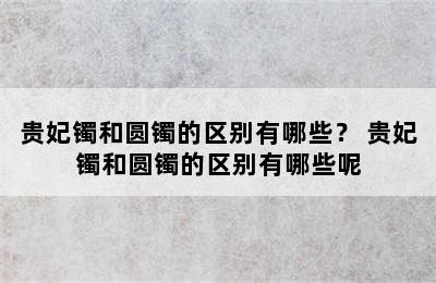 贵妃镯和圆镯的区别有哪些？ 贵妃镯和圆镯的区别有哪些呢